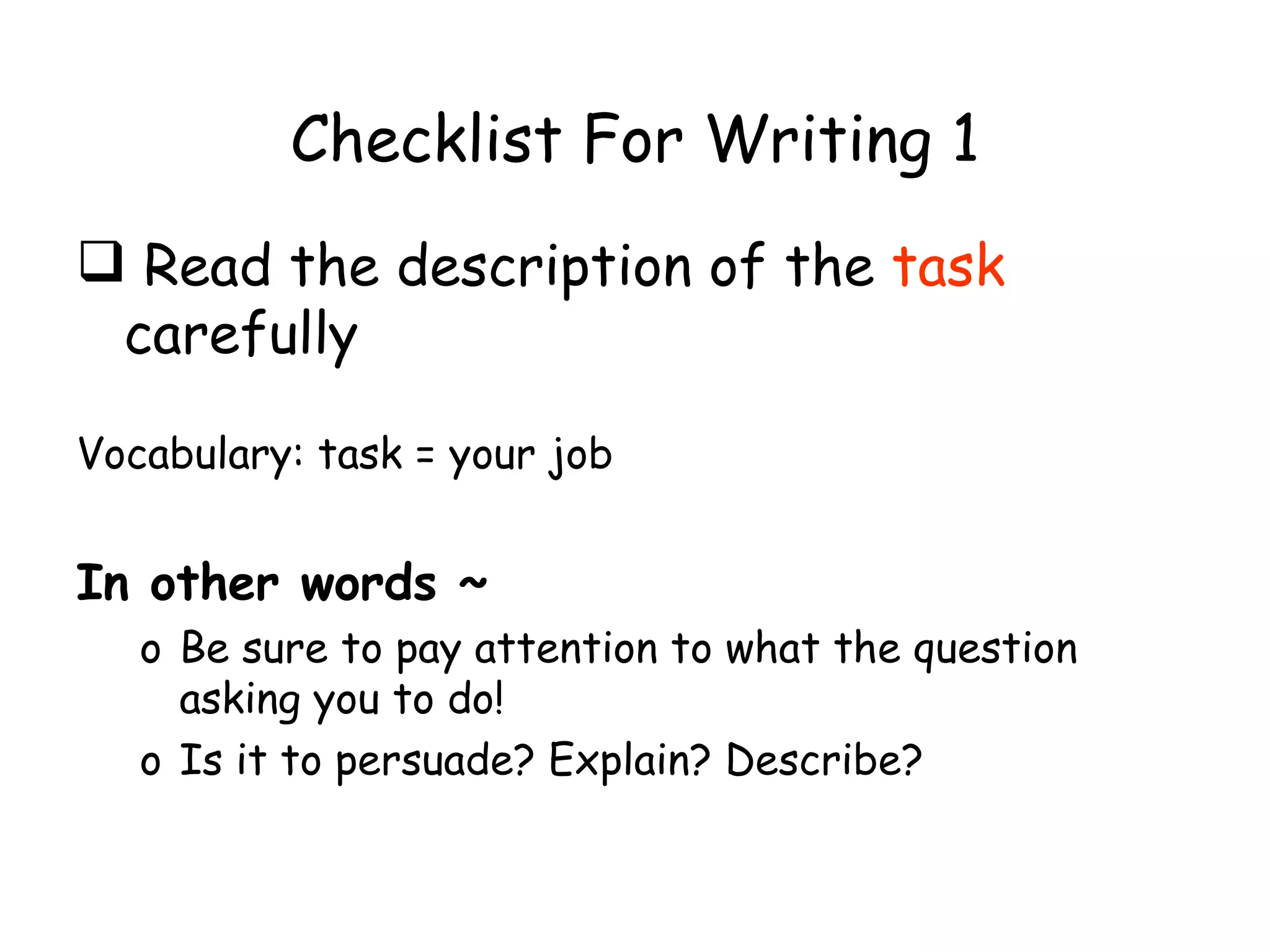 Checklist For Writing 1 Read the description of the  task  carefully Vocabulary: task = your job In other words ~ Be sure to pay attention to what the question asking you to do! Is it to persuade? Explain? Describe? 