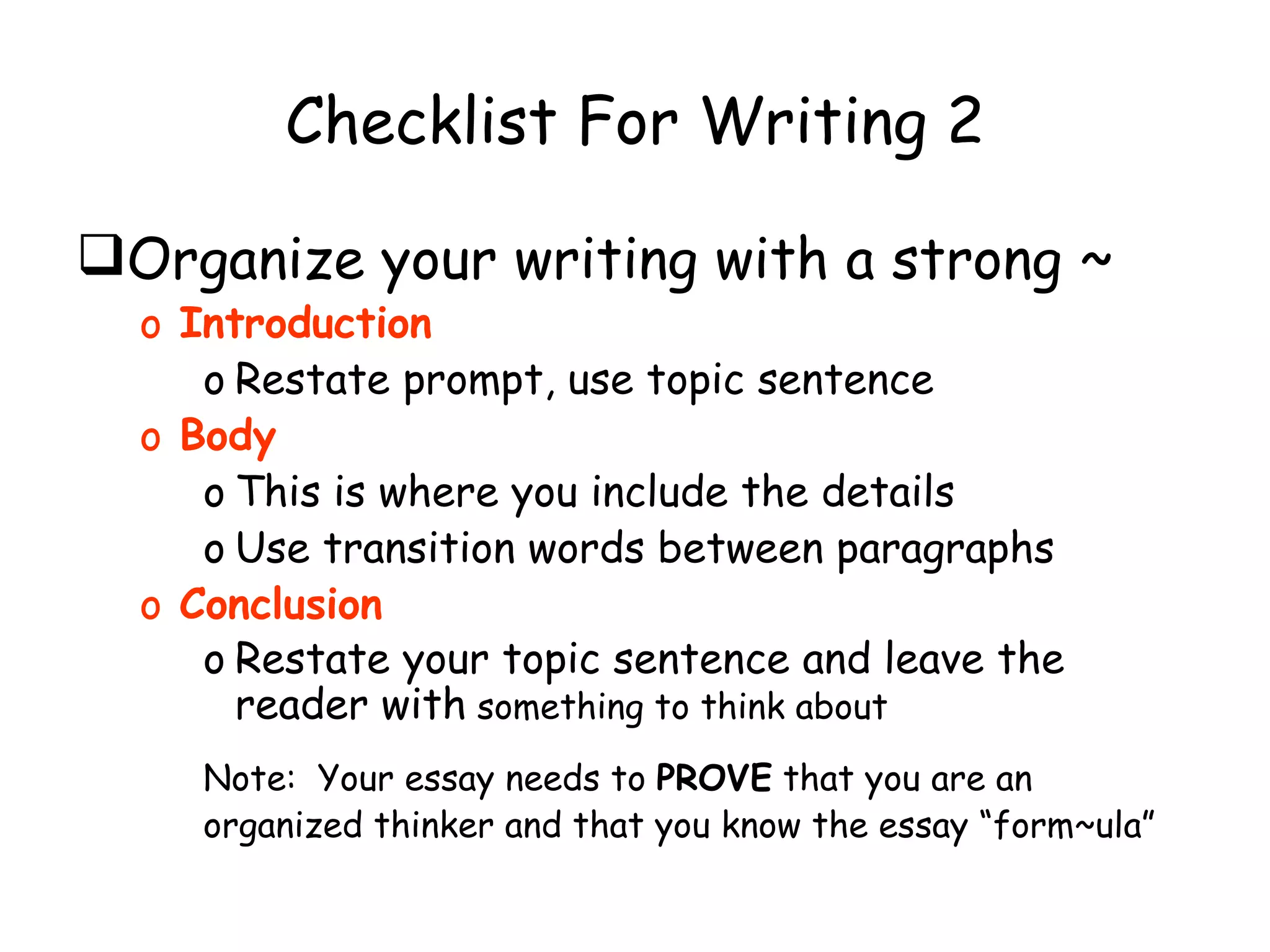 Checklist For Writing 2 Organize your writing with a strong ~ Introduction Restate prompt, use topic sentence Body This is where you include the details Use transition words between paragraphs Conclusion Restate your topic sentence and leave the reader with  something to think about Note:  Your essay needs to  PROVE  that you are an organized thinker and that you know the essay “form~ula” 