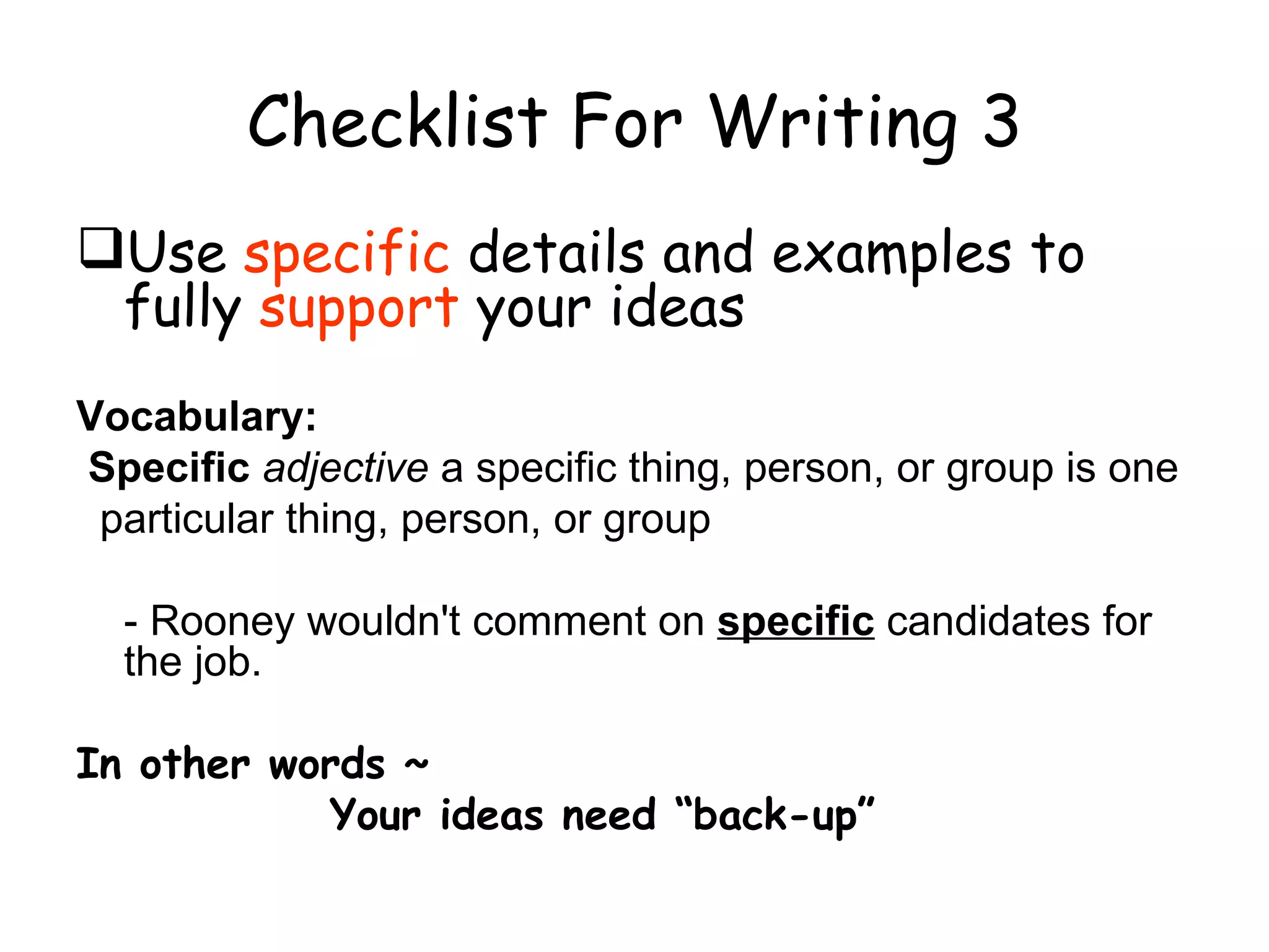 Checklist For Writing 3 Use  specific  details and examples to fully  support  your ideas Vocabulary:  Specific   adjective  a specific thing, person, or group is one particular thing, person, or group - Rooney wouldn't comment on  specific  candidates for the job. In other words ~ Your ideas need “back-up” 