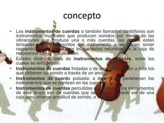 concepto
• Los instrumentos de cuerdas o también llamados cordófonos son
instrumentos musicales que producen sonidos por medio de las
vibraciones que produce una o más cuerdas, las cuales están
tensadas entre dos puntos del instrumento y se hacen sonar
raspando o frotándolas, por lo que éstas retumban en la caja de
resonancia con la que cuentan.
• Existen distintos tipos de instrumentos de cuerdas, entre los
cuales se encuentran:
• Instrumentos de cuerdas frotadas o de arco: pertenecen a éste los
que obtienen su sonido a través de un arco.
• Instrumentos de cuerda pulsada: a éste grupo pertenecen los
instrumentos que se puntean en las cuerdas.
• Instrumentos de cuerdas percutidas o golpeadas: los instrumentos
de este grupo son de cuerdas que se golpean, puede ser de una
caja para obtener amplitud de sonido, o sin ésta.
 