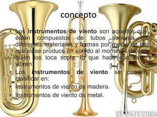 concepto
• Los instrumentos de viento son aquellos que
están compuestos de tubos sonoros de
diferentes materiales y formas por medio de las
cuales se produce un sonido al momento de que
quien los toca sopla, lo que hace que éstos
vibren.
• Los instrumentos de viento se pueden
clasificar en:
• Instrumentos de viento de madera.
• Instrumentos de viento de metal.
 