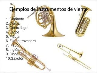 Ejemplos de instrumentos de viento
1. Clarinete
2. Corno
3. Contrafagot
4. Fagot
5. Flauta
6. Flauta travesera
7. Flautín
8. Inglés
9. Oboe
10.Saxofón
 