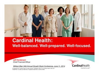 © Copyright 2014, Cardinal Health. All rights reserved. CARDINAL HEALTH, the Cardinal Health LOGO and
ESSENTIAL TO CARE are trademarks or registered trademarks of Cardinal Health.
Cardinal Health:
Well-balanced. Well-prepared. Well-focused.
Jeff Henderson
Chief Financial Officer
William Blair 34th Annual Growth Stock Conference, June 11, 2014
 