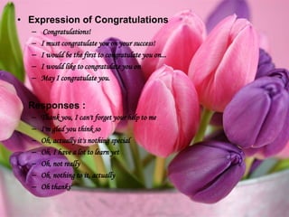 • Expression of Congratulations
– Congratulations!
– I must congratulate you on your success!
– I would be the first to congratulate you on...
– I would like to congratulate you on
– May I congratulate you.
Responses :
– Thank you, I can't forget your help to me
– I'm glad you think so
– Oh, actually it's nothing special
– Oh, I have a lot to learn yet
– Oh, not really
– Oh, nothing to it, actually
– Oh thanks'
 