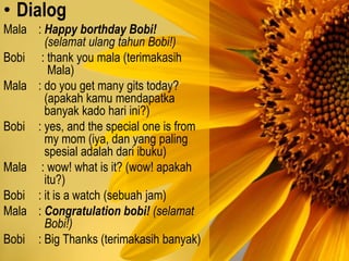 • Dialog
Mala : Happy borthday Bobi!
(selamat ulang tahun Bobi!)
Bobi : thank you mala (terimakasih
Mala)
Mala : do you get many gits today?
(apakah kamu mendapatka
banyak kado hari ini?)
Bobi : yes, and the special one is from
my mom (iya, dan yang paling
spesial adalah dari ibuku)
Mala : wow! what is it? (wow! apakah
itu?)
Bobi : it is a watch (sebuah jam)
Mala : Congratulation bobi! (selamat
Bobi!)
Bobi : Big Thanks (terimakasih banyak)
 