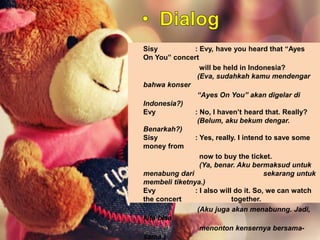 Sisy : Evy, have you heard that “Ayes
On You” concert
will be held in Indonesia?
(Eva, sudahkah kamu mendengar
bahwa konser
“Ayes On You” akan digelar di
Indonesia?)
Evy : No, I haven’t heard that. Really?
(Belum, aku bekum dengar.
Benarkah?)
Sisy : Yes, really. I intend to save some
money from
now to buy the ticket.
(Ya, benar. Aku bermaksud untuk
menabung dari sekarang untuk
membeli tiketnya.)
Evy : I also will do it. So, we can watch
the concert together.
(Aku juga akan menabunng. Jadi,
kita bisa
menonton kensernya bersama-
sama.)
 
