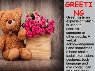 GREETI
NG
• Greeting is an
expression which
is used to
address
someone or
other people. A
verbal
acknowledgemen
t and sometimes
a hand shake,
facial expression,
gestures, body
language and
eye contact can
 