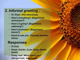 2. Informal greeting :
– Hi, Guys. (Hai semuanya)
– How’s everything? (Bagaimana
semuanya?)
– How’s it going? (Bagaimana
sekarang?)
– How’s business? (Bagaimana
bisnis?)
– Good to see you. (Senang bertemu
kamu)
Responses :
– Hi (hai)
– Great, thanks. (Luar biasa, terima
kasih)
– Pretty well. What about you?
(Sangat baik, bagaimana
 