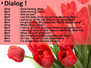 •Dialog !
Dirna : Good morning, Merri.
Merri : Good morning, Dirna.
Dirna : How are you?
Merri : I am fine today, thank you and how about you Dirna?
Dirna : Just so so, By the way. Where’re you going Merri?
Merri : I’m going home. What about you? Where are you going?
Dirna : Where are you going?
Merri : I want to go home. And you? Where are you going now?
Dirna : I wanna go home too. But, I have to wait for my sister first.
Merri : Where are yourr sister now?
Dirna : She is buying something in market over there.
Merri : Oh I see. I am sorry I must go now Dirna.
Dirna : It is alright. Good bye, See you soon.
 