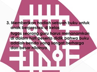 3. Memberikan hadiah sebuah buku untuk
   anak berprestasi di kelas
   tugas seorang guru harus menanamkan
   di dalam hati peserta didik bahwa buku
   adalah benda yang sangat berharga
   dan besar nilainya
 