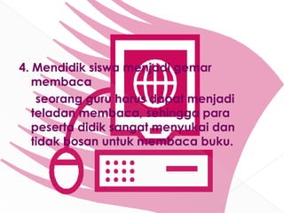 4. Mendidik siswa menjadi gemar
   membaca
    seorang guru harus dapat menjadi
   teladan membaca, sehingga para
   peserta didik sangat menyukai dan
   tidak bosan untuk membaca buku.
 