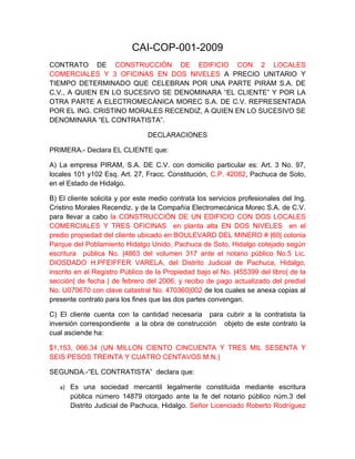 CAI-COP-001-2009
CONTRATO DE CONSTRUCCIÓN DE EDIFICIO CON 2 LOCALES
COMERCIALES Y 3 OFICINAS EN DOS NIVELES A PRECIO UNITARIO Y
TIEMPO DETERMINADO QUE CELEBRAN POR UNA PARTE PIRAM S.A. DE
C.V., A QUIEN EN LO SUCESIVO SE DENOMINARA “EL CLIENTE” Y POR LA
OTRA PARTE A ELECTROMECÁNICA MOREC S.A. DE C.V. REPRESENTADA
POR EL ING. CRISTINO MORALES RECENDIZ, A QUIEN EN LO SUCESIVO SE
DENOMINARA “EL CONTRATISTA”.

                                DECLARACIONES

PRIMERA.- Declara EL CLIENTE que:

A) La empresa PIRAM, S.A. DE C.V. con domicilio particular es: Art. 3 No. 97,
locales 101 y102 Esq. Art. 27, Fracc. Constitución, C.P. 42082, Pachuca de Soto,
en el Estado de Hidalgo.

B) El cliente solicita y por este medio contrata los servicios profesionales del Ing.
Cristino Morales Recendiz. y de la Compañía Electromecánica Morec S.A. de C.V.
para llevar a cabo la CONSTRUCCIÓN DE UN EDIFICIO CON DOS LOCALES
COMERCIALES Y TRES OFICINAS en planta alta EN DOS NIVELES en el
predio propiedad del cliente ubicado en BOULEVARD DEL MINERO # |60| colonia
Parque del Poblamiento Hidalgo Unido, Pachuca de Soto, Hidalgo cotejado según
escritura pública No. |4863 del volumen 317 ante el notario público No.5 Lic.
DIOSDADO H.PFEIFFER VARELA, del Distrito Judicial de Pachuca, Hidalgo,
inscrito en el Registro Público de la Propiedad bajo el No. |455399 del libro| de la
sección| de fecha | de febrero del 2006, y recibo de pago actualizado del predial
No. U070670 con clave catastral No. 470360|002 de los cuales se anexa copias al
presente contrato para los fines que las dos partes convengan.

C) El cliente cuenta con la cantidad necesaria para cubrir a la contratista la
inversión correspondiente a la obra de construcción objeto de este contrato la
cual asciende ha:

$1,153, 066.34 (UN MILLON CIENTO CINCUENTA Y TRES MIL SESENTA Y
SEIS PESOS TREINTA Y CUATRO CENTAVOS M.N.)

SEGUNDA.-“EL CONTRATISTA” declara que:

   a) Es una sociedad mercantil legalmente constituida mediante escritura
      pública número 14879 otorgado ante la fe del notario público núm.3 del
      Distrito Judicial de Pachuca, Hidalgo. Señor Licenciado Roberto Rodríguez
 