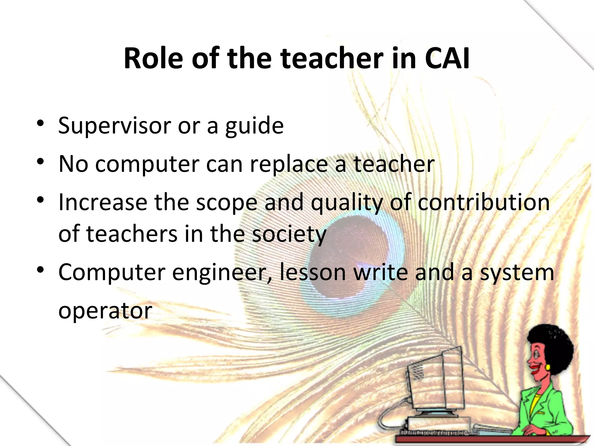 Role of the teacher in CAI
• Supervisor or a guide
• No computer can replace a teacher
• Increase the scope and quality of contribution
of teachers in the society
• Computer engineer, lesson write and a system
operator