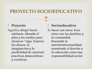 
PROYECTO SOCIOEDUCATIVO
 Proyecto
Significa dirigir hacia
adelante, ideando el
plan y los medios para
alcanzar “algo. Expresa
los deseos, la
imaginación y la
posibilidad de construir
practicas democráticas
y creativas.
 Socioeducativo
Es hacer con otros. Esos
otros son las familias y
la comunidad,
buscando la
interinstitucionalidad
asumiendo el derecho a
la educación como una
responsabilidad social.
 