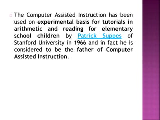 The Computer Assisted Instruction has been
used on experimental basis for tutorials in
arithmetic and reading for elementary
school children by Patrick Suppes of
Stanford University in 1966 and in fact he is
considered to be the father of Computer
Assisted Instruction.
 