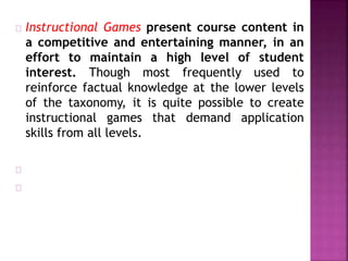 Instructional Games present course content in
a competitive and entertaining manner, in an
effort to maintain a high level of student
interest. Though most frequently used to
reinforce factual knowledge at the lower levels
of the taxonomy, it is quite possible to create
instructional games that demand application
skills from all levels.
 