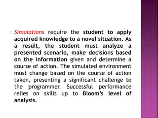 Simulations require the student to apply
acquired knowledge to a novel situation. As
a result, the student must analyze a
presented scenario, make decisions based
on the information given and determine a
course of action. The simulated environment
must change based on the course of action
taken, presenting a significant challenge to
the programmer. Successful performance
relies on skills up to Bloom’s level of
analysis.
 