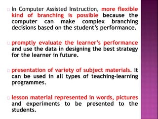In Computer Assisted Instruction, more flexible
kind of branching is possible because the
computer can make complex branching
decisions based on the student’s performance.
promptly evaluate the learner’s performance
and use the data in designing the best strategy
for the learner in future.
presentation of variety of subject materials. It
can be used in all types of teaching-learning
programmes.
lesson material represented in words, pictures
and experiments to be presented to the
students.
 