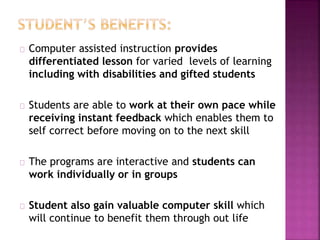 Computer assisted instruction provides
differentiated lesson for varied levels of learning
including with disabilities and gifted students
Students are able to work at their own pace while
receiving instant feedback which enables them to
self correct before moving on to the next skill
The programs are interactive and students can
work individually or in groups
Student also gain valuable computer skill which
will continue to benefit them through out life
 