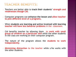 Teachers are better able to track their students’ strength and
weaknesses though CAI.
Computer programs can enhance the lesson and allow teacher
to pick different level of a programs.
When students are learning and active involved with learning
teacher will have less behavior problems in the classroom.
CAI benefits teacher by allowing them to work with small
group of children on a particular skill while the other students
in the class are working on their computer program.
The nature of the program allows the students to work
independently.
Minimizing distraction to the teacher while s/he works with
the other students.
 