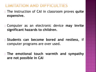 The instruction of CAI in classroom proves quite
expensive.
Computer as an electronic device may invite
significant hazards to children.
Students can become bored and restless, if
computer programs are over used.
The emotional touch warmth and sympathy
are not possible in CAI
 
