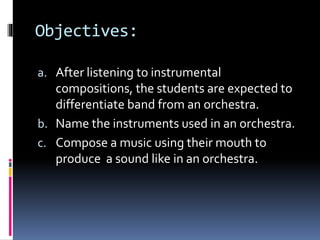 Objectives: 
a. After listening to instrumental 
compositions, the students are expected to 
differentiate band from an orchestra. 
b. Name the instruments used in an orchestra. 
c. Compose a music using their mouth to 
produce a sound like in an orchestra. 
 