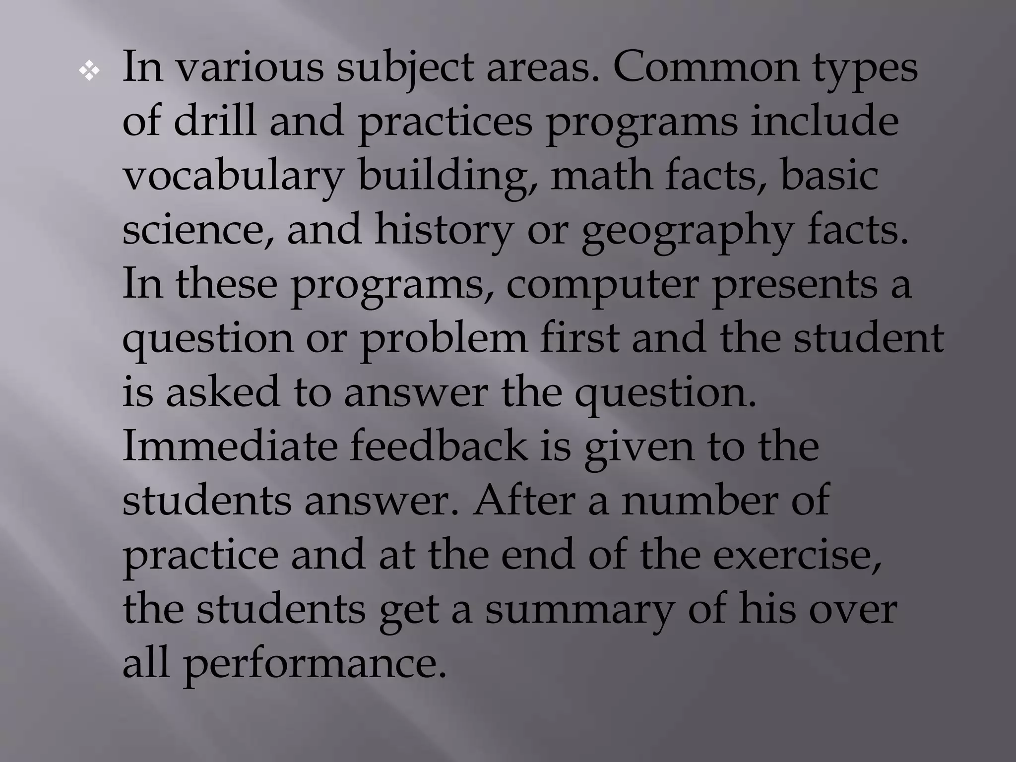  In various subject areas. Common types
of drill and practices programs include
vocabulary building, math facts, basic
science, and history or geography facts.
In these programs, computer presents a
question or problem first and the student
is asked to answer the question.
Immediate feedback is given to the
students answer. After a number of
practice and at the end of the exercise,
the students get a summary of his over
all performance.
 