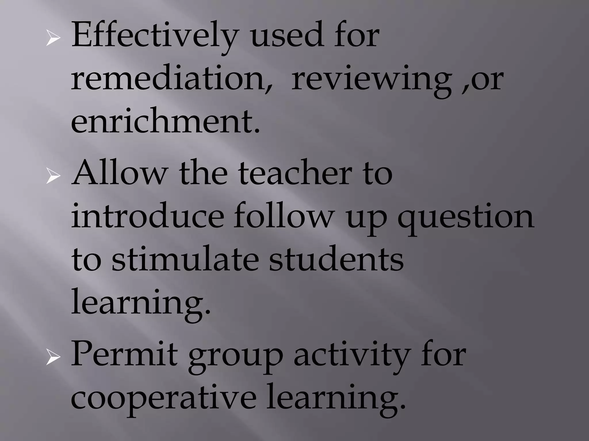  Effectively used for
remediation, reviewing ,or
enrichment.
 Allow the teacher to
introduce follow up question
to stimulate students
learning.
 Permit group activity for
cooperative learning.
 
