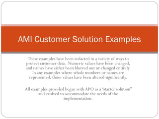 AMI Customer Solution Examples

  These examples have been redacted in a variety of ways to
 protect customer data. Numeric values have been changed,
 and names have either been blurred out or changed entirely.
     In any examples where whole numbers or names are
   represented, those values have been altered significantly.

 All examples provided began with APO as a “starter solution”
        and evolved to accommodate the needs of the
                      implementation.
 