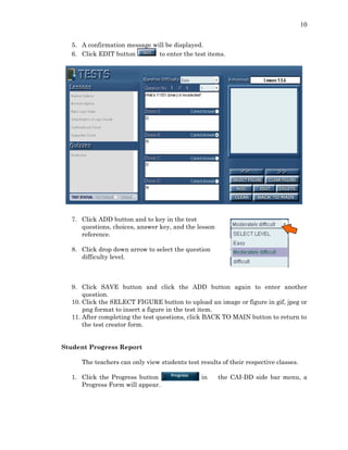 10
5. A confirmation message will be displayed.
6. Click EDIT button to enter the test items.
7. Click ADD button and to key in the test
questions, choices, answer key, and the lesson
reference.
8. Click drop down arrow to select the question
difficulty level.
9. Click SAVE button and click the ADD button again to enter another
question.
10. Click the SELECT FIGURE button to upload an image or figure in gif, jpeg or
png format to insert a figure in the test item.
11. After completing the test questions, click BACK TO MAIN button to return to
the test creator form.
Student Progress Report
The teachers can only view students test results of their respective classes.
1. Click the Progress button in the CAI-DD side bar menu, a
Progress Form will appear.
 