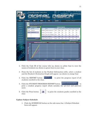 11
2. Click the Code ID of the course title (as shown in yellow box) to view the
names of students (as shown in green box) in your class.
3. From the list of students in the Student Information table, select a student
and the Student’s Evaluation Graph will appear. (as shown in orange box)
4. Click the REPORT button to print the progress report of all
students enrolled in the class.
5. Click the STUDENT PROGRESS REPORT button to
print a student progress report which includes the pre-test and post-test
score.
6. Click the Print button to print the students grades enrolled in the
class
Update Subject Schedule
1. Click the SCHEDULE button on the side menu bar. A Subject Schedule
form will appear.
 