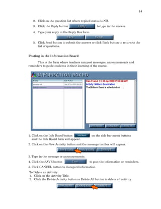 14
2. Click on the question list where replied status is NO.
3. Click the Reply button to type in the answer.
4. Type your reply in the Reply Box form.
5. Click Send button to submit the answer or click Back button to return to the
list of questions.
Posting in the Information Board
This is the form where teachers can post messages, announcements and
reminders to guide students in their learning of the course.
1. Click on the Info Board button on the side bar menu buttons
and the Info Board form will appear.
2. Click on the New Activity button and the message textbox will appear.
3. Type in the message or announcements.
4. Click the SAVE button to post the information or reminders.
5. Click CANCEL button to disregard information.
To Delete an Activity:
1. Click on the Activity Title.
2. Click the Delete Activity button or Delete All button to delete all activity.
 