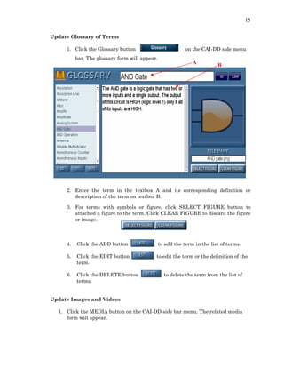 15
Update Glossary of Terms
1. Click the Glossary button on the CAI-DD side menu
bar. The glossary form will appear.
A B
2. Enter the term in the textbox A and its corresponding definition or
description of the term on textbox B.
3. For terms with symbols or figure, click SELECT FIGURE button to
attached a figure to the term. Click CLEAR FIGURE to discard the figure
or image.
4. Click the ADD button to add the term in the list of terms.
5. Click the EDIT button to edit the term or the definition of the
term.
6. Click the DELETE button to delete the term from the list of
terms.
Update Images and Videos
1. Click the MEDIA button on the CAI-DD side bar menu. The related media
form will appear.
 