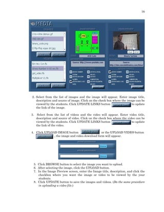 16
2. Select from the list of images and the image will appear. Enter image title,
description and source of image. Click on the check box where the image can be
viewed by the students. Click UPDATE LINKS button to update
the link of the image.
3. Select from the list of videos and the video will appear. Enter video title,
description and source of video. Click on the check box where the video can be
viewed by the students. Click UPDATE LINKS button to update
the link of the video.
4. Click UPLOAD IMAGE button or the UPLOAD VIDEO button
, the image and video download form will appear.
5. Click BROWSE button to select the image you want to upload.
6. After selecting the image, click the UPLOAD button.
7. In the Image Preview screen, enter the Image title, description, and click the
checkbox where you want the image or video to be viewed by the your
students.
8. Click UPDATE button to save the images and videos. (Do the same procedure
in uploading a video file.)
 