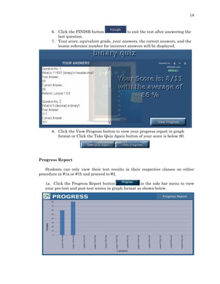 19
6. Click the FINISH button to exit the test after answering the
last question.
7. Your score, equivalent grade, your answers, the correct answers, and the
lesson reference number for incorrect answers will be displayed.
8. Click the View Progress button to view your progress report in graph
format or Click the Take Quiz Again button of your score is below 80.
Progress Report
Students can only view their test results in their respective classes on either
procedure in #1a or #1b and proceed to #2.
1a. Click the Progress Report button in the side bar menu to view
your pre-test and post-test scores in graph format as shown below.
 