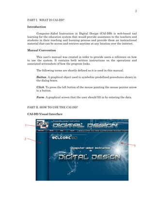 2
PART I. WHAT IS CAI-DD?
Introduction
Computer-Aided Instruction in Digital Design (CAI-DD) is web-based tool
learning for the education system that would provide assistance to the teachers and
students in their teaching and learning process and provide them an instructional
material that can be access and retrieve anytime at any location over the internet.
Manual Convention
This user’s manual was created in order to provide users a reference on how
to use the system. It contains both written instructions on the operations and
associated screenshots of how the program looks.
The following terms are shortly defined as it is used in this manual.
Button. A graphical object used to symbolize predefined procedures shown in
the dialog boxes.
Click. To press the left button of the mouse pointing the mouse pointer arrow
to a button.
Form. A graphical screen that the user should fill in by entering the data.
PART II. HOW TO USE THE CAI-DD?
CAI-DD Visual Interface
1
2
3
 