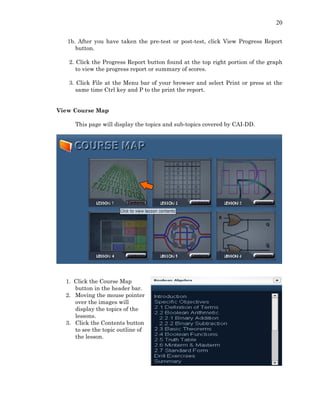 20
1b. After you have taken the pre-test or post-test, click View Progress Report
button.
2. Click the Progress Report button found at the top right portion of the graph
to view the progress report or summary of scores.
3. Click File at the Menu bar of your browser and select Print or press at the
same time Ctrl key and P to the print the report.
View Course Map
This page will display the topics and sub-topics covered by CAI-DD.
1. Click the Course Map
button in the header bar.
2. Moving the mouse pointer
over the images will
display the topics of the
lessons.
3. Click the Contents button
to see the topic outline of
the lesson.
 