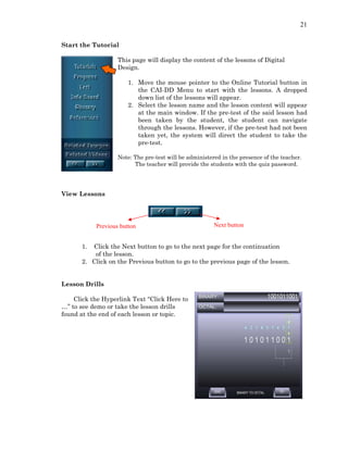 21
Start the Tutorial
This page will display the content of the lessons of Digital
Design.
1. Move the mouse pointer to the Online Tutorial button in
the CAI-DD Menu to start with the lessons. A dropped
down list of the lessons will appear.
2. Select the lesson name and the lesson content will appear
at the main window. If the pre-test of the said lesson had
been taken by the student, the student can navigate
through the lessons. However, if the pre-test had not been
taken yet, the system will direct the student to take the
pre-test.
Note: The pre-test will be administered in the presence of the teacher.
The teacher will provide the students with the quiz password.
View Lessons
Next buttonPrevious button
1. Click the Next button to go to the next page for the continuation
of the lesson.
2. Click on the Previous button to go to the previous page of the lesson.
Lesson Drills
Click the Hyperlink Text “Click Here to
…” to see demo or take the lesson drills
found at the end of each lesson or topic.
 