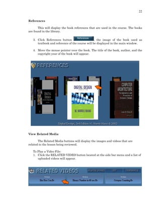 22
References
This will display the book references that are used in the course. The books
are found in the library.
3. Click References button , the image of the book used as
textbook and reference of the course will be displayed in the main window.
4. Move the mouse pointer over the book. The title of the book, author, and the
copyright year of the book will appear.
View Related Media
The Related Media buttons will display the images and videos that are
related to the lesson being reviewed.
To Play a Video File:
1. Click the RELATED VIDEO button located at the side bar menu and a list of
uploaded videos will appear.
 