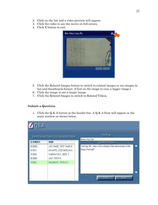 23
2. Click on the list and a video preview will appear.
3. Click the video to see the movie on full screen.
4. Click X button to exit.
5. Click the Related Images button to switch to related images to see images in
list and thumbnails format. (Click on the image to view a bigger image.)
6. Click the image to see a larger image.
7. Click the Related Images to switch to Related Videos.
Submit a Question
1. Click the Q & A button in the header bar. A Q & A form will appear in the
main window as shown below.
 