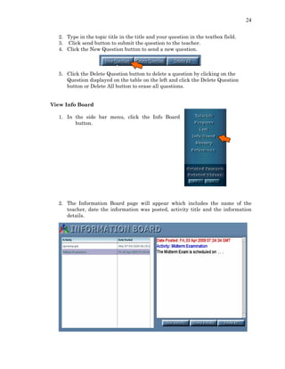 24
2. Type in the topic title in the title and your question in the textbox field.
3. Click send button to submit the question to the teacher.
4. Click the New Question button to send a new question.
5. Click the Delete Question button to delete a question by clicking on the
Question displayed on the table on the left and click the Delete Question
button or Delete All button to erase all questions.
View Info Board
1. In the side bar menu, click the Info Board
button.
2. The Information Board page will appear which includes the name of the
teacher, date the information was posted, activity title and the information
details.
 