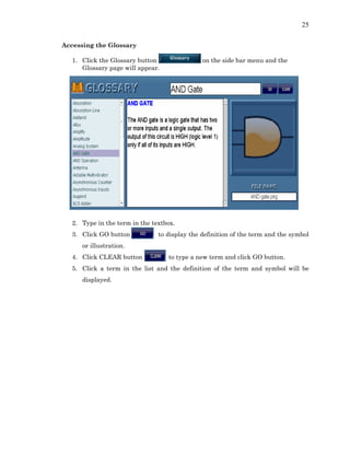 25
Accessing the Glossary
1. Click the Glossary button on the side bar menu and the
Glossary page will appear.
2. Type in the term in the textbox.
3. Click GO button to display the definition of the term and the symbol
or illustration.
4. Click CLEAR button to type a new term and click GO button.
5. Click a term in the list and the definition of the term and symbol will be
displayed.
 