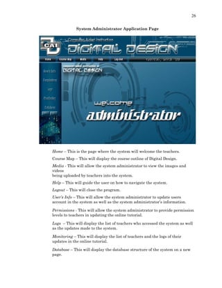 26
System Administrator Application Page
Home – This is the page where the system will welcome the teachers.
Course Map – This will display the course outline of Digital Design.
Media - This will allow the system administrator to view the images and
videos
being uploaded by teachers into the system.
Help – This will guide the user on how to navigate the system.
Logout – This will close the program.
User’s Info – This will allow the system administrator to update users
account in the system as well as the system administrator’s information.
Permissions - This will allow the system administrator to provide permission
levels to teachers in updating the online tutorial.
Logs – This will display the list of teachers who accessed the system as well
as the updates made to the system.
Monitoring – This will display the list of teachers and the logs of their
updates in the online tutorial.
Database – This will display the database structure of the system on a new
page.
 