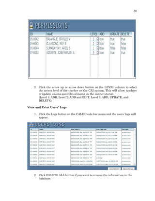 28
2. Click the arrow up or arrow down button on the LEVEL column to select
the access level of the teacher on the CAI system. This will allow teachers
to update lessons and related media on the online tutorial.
(Level 1: ADD, Level 2: ADD and EDIT, Level 3: ADD, UPDATE, and
DELETE)
View and Print Users’ Logs
1. Click the Logs button on the CAI-DD side bar menu and the users’ logs will
appear.
2. Click DELETE ALL button if you want to remove the information in the
database.
 