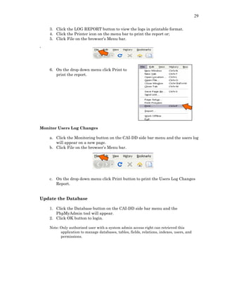 29
3. Click the LOG REPORT button to view the logs in printable format.
4. Click the Printer icon on the menu bar to print the report or;
5. Click File on the browser’s Menu bar.
`
6. On the drop down menu click Print to
print the report.
Monitor Users Log Changes
a. Click the Monitoring button on the CAI-DD side bar menu and the users log
will appear on a new page.
b. Click File on the browser’s Menu bar.
c. On the drop down menu click Print button to print the Users Log Changes
Report.
Update the Database
1. Click the Database button on the CAI-DD side bar menu and the
PhpMyAdmin tool will appear.
2. Click OK button to login.
Note: Only authorized user with a system admin access right can retrieved this
application to manage databases, tables, fields, relations, indexes, users, and
permissions.
 