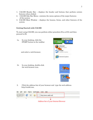 3
1. CAI-DD Header Bar – displays the header and buttons that perform certain
features when clicked.
2. CAI-DD Side Bar Menu– contains the menu options of the major features
of the system
3. CAI-DD Main Window – displays the lessons, forms, and other features of the
system.
Getting Started with CAI-DD
To start using CAI-DD, you can perform either procedure #1a or #1b and then
proceed to #2.
1a. In your desktop, click the
START button in the taskbar
and select a web-browser.
1b. In your desktop, double-click
the web-browser icon.
2. Click the address bar of your browser and type the web address
http://caidd.com.
Address bar of your Internet Browser
 
