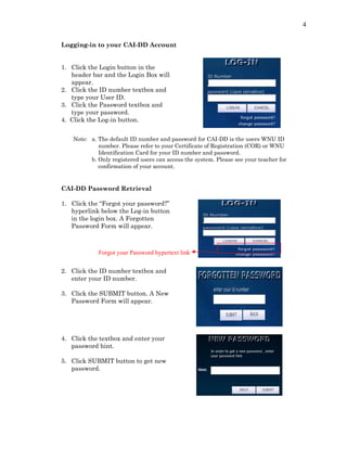 4
Logging-in to your CAI-DD Account
1. Click the Login button in the
header bar and the Login Box will
appear.
2. Click the ID number textbox and
type your User ID.
3. Click the Password textbox and
type your password.
4. Click the Log-in button.
Note: a. The default ID number and password for CAI-DD is the users WNU ID
number. Please refer to your Certificate of Registration (COR) or WNU
Identification Card for your ID number and password.
b. Only registered users can access the system. Please see your teacher for
confirmation of your account.
CAI-DD Password Retrieval
1. Click the “Forgot your password?”
hyperlink below the Log-in button
in the login box. A Forgotten
Password Form will appear.
2. Click the ID number textbox and
enter your ID number.
3. Click the SUBMIT button. A New
Password Form will appear.
Forgot your Password hypertext link
4. Click the textbox and enter your
password hint.
5. Click SUBMIT button to get new
password.
 