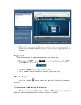 6
2. Click on the topic on the Help list, instructions in text and demonstration on
how to access the different features of the system will be displayed on a new
browser.
Logging Out
Once you have done all the necessary actions, you can log out.
1. Click on the LOGOUT button of the header button and the QUIT
and CANCEL button will appear.
2. Click the QUIT button to log out of the system
3. Click CANCEL button to return to the user application page.
Close the Program
Click the X button on the upper right portion of the screen to close the
program.
Navigating the CAI-DD Menu & Header Bar
When you have successfully login to the CAI-DD system, a user application
page will appear which means you are ready to use the program.
 