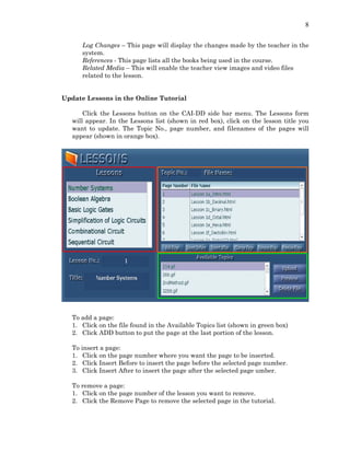 8
Log Changes – This page will display the changes made by the teacher in the
system.
References - This page lists all the books being used in the course.
Related Media – This will enable the teacher view images and video files
related to the lesson.
Update Lessons in the Online Tutorial
Click the Lessons button on the CAI-DD side bar menu. The Lessons form
will appear. In the Lessons list (shown in red box), click on the lesson title you
want to update. The Topic No., page number, and filenames of the pages will
appear (shown in orange box).
To add a page:
1. Click on the file found in the Available Topics list (shown in green box)
2. Click ADD button to put the page at the last portion of the lesson.
To insert a page:
1. Click on the page number where you want the page to be inserted.
2. Click Insert Before to insert the page before the selected page number.
3. Click Insert After to insert the page after the selected page umber.
To remove a page:
1. Click on the page number of the lesson you want to remove.
2. Click the Remove Page to remove the selected page in the tutorial.
 