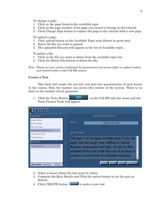 9
To change a page:
1. Click on the page found in the available topic.
2. Click on the page number of the page you intend to change in the tutorial.
3. Click Change Page button to replace the page in the tutorial with a new page.
To upload a page:
1. Click upload button on the Available Topic area (shown in green box).
2. Select the file you want to upload.
3. The uploaded filename will appear in the list of Available topics.
To delete a file:
1. Click on the file you want to delete from the available topic list.
2. Click the Delete File button to delete the file.
Note: Please see your course coordinator for permissions and access rights to update lessons
and related media in the CAI-DD system.
Create a Test
This form will create the pre-test and post-test questionnaire of each lesson
in the course. Only the teacher can access this section of the system. There is no
limit on the number of test questions.
1. Click the Tests Button on the CAI-DD side bar menu and the
Tests Creator Form will appear.
2. Select a lesson where the test must be taken.
3. Complete the Quiz Details and Click the option button to set the quiz as
default.
4. Click CREATE button to make a new test.
 
